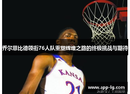 乔尔恩比德领衔76人队重塑辉煌之路的终极挑战与期待