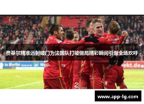 费基尔精准远射破门为法国队打破僵局精彩瞬间引爆全场欢呼