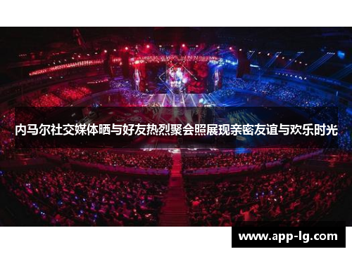 内马尔社交媒体晒与好友热烈聚会照展现亲密友谊与欢乐时光